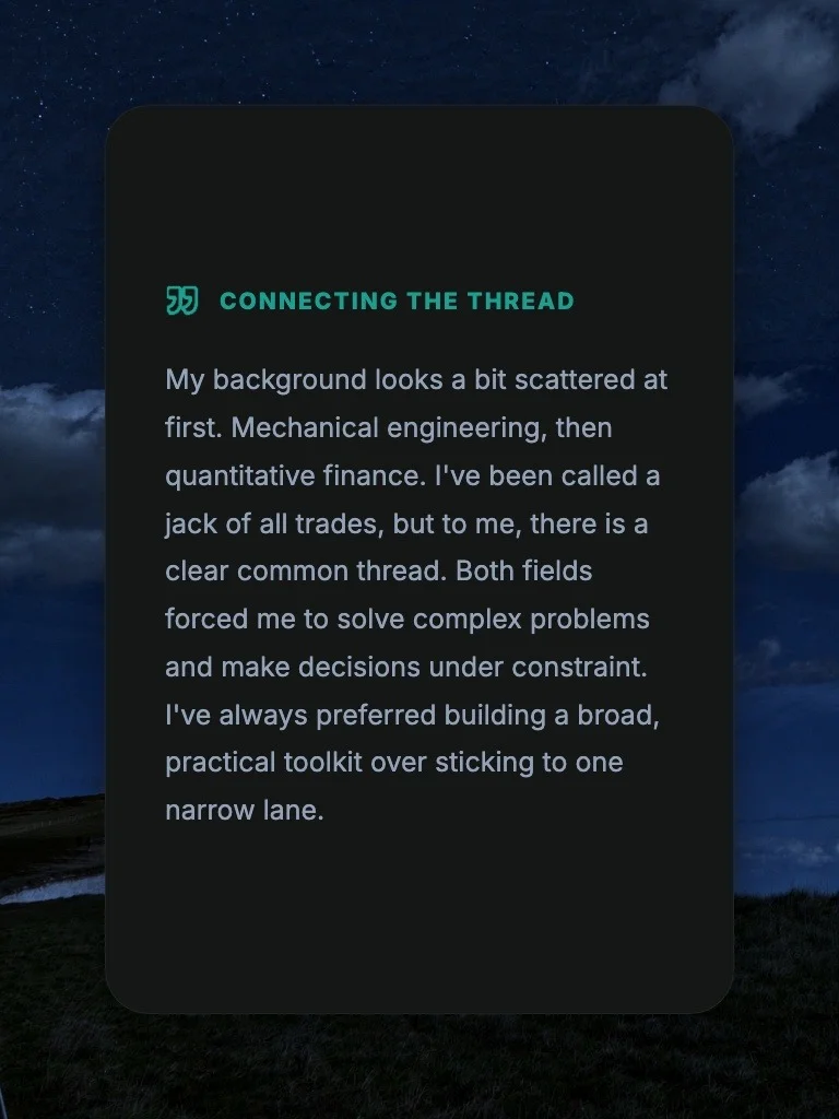 Connecting the Thread: My background looks a bit scattered at first. Mechanical engineering, then quantitative finance. I've-been called a jack of all trades, but to me, there is a clear common thread. Both fields forced me to solve complex problems and make decisions under constraint. I've always preferred building a broad, practical toolkit over sticking to one narrow lane.