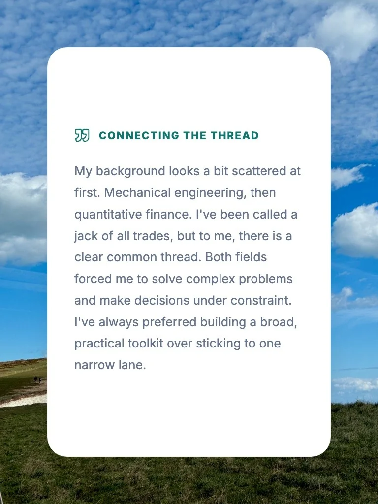 Connecting the Thread: My background looks a bit scattered at first. Mechanical engineering, then quantitative finance. I've been called a jack of all trades, but to me, there is a clear common thread. Both fields forced me to solve complex problems and make decisions under constraint. I've always preferred building a broad, practical toolkit over sticking to one narrow lane.
